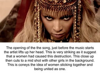 The opening of the the song, just before the music starts
the artist lifts up her head. This is very striking as it suggest
that a women had caused this destruction. This close up
then cuts to a mid shot with other girls in the background.
This is coneys the idea of women sticking together and
being united as one.
 