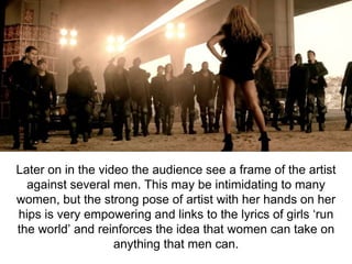 Later on in the video the audience see a frame of the artist
against several men. This may be intimidating to many
women, but the strong pose of artist with her hands on her
hips is very empowering and links to the lyrics of girls ‘run
the world’ and reinforces the idea that women can take on
anything that men can.
 