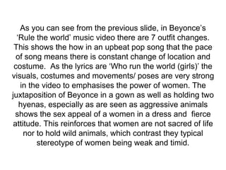 As you can see from the previous slide, in Beyonce’s
‘Rule the world’ music video there are 7 outfit changes.
This shows the how in an upbeat pop song that the pace
of song means there is constant change of location and
costume. As the lyrics are ‘Who run the world (girls)’ the
visuals, costumes and movements/ poses are very strong
in the video to emphasises the power of women. The
juxtaposition of Beyonce in a gown as well as holding two
hyenas, especially as are seen as aggressive animals
shows the sex appeal of a women in a dress and fierce
attitude. This reinforces that women are not sacred of life
nor to hold wild animals, which contrast they typical
stereotype of women being weak and timid.
 