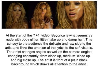 At the start of the ‘1+1’ video, Beyonce is what seems as
nude with body glitter, little make up and damp hair. This
convey to the audience the delicate and raw side to the
artist and links the emotion of the lyrics to the soft visuals.
The artist changes angles as well as the camera angles
changing constantly, from close up, medium close up
and big close up. The artist is front of a plain black
background which draws all attention to the artist.
 
