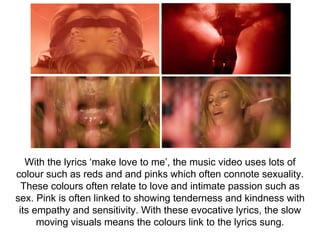 With the lyrics ‘make love to me’, the music video uses lots of
colour such as reds and and pinks which often connote sexuality.
These colours often relate to love and intimate passion such as
sex. Pink is often linked to showing tenderness and kindness with
its empathy and sensitivity. With these evocative lyrics, the slow
moving visuals means the colours link to the lyrics sung.
 