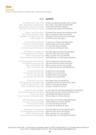 29
 
Halo
Beyoncé
Words and Music by Beyoncé Knowles, Ryan Tedder and Evan Bogart
 
 
 
Halo Auréola
Remember those walls I built Lembra-se daquelas paredes que eu ergui?
Well, baby they're tumbling down Bem, baby, elas estão desmoronando
And they didn't even put up a fight E elas nem resistiram à queda,
They didn't even make up a sound E a queda nem sequer foi barulhenta
I found a way to let you in Encontrei uma maneira de te deixar entrar
But I never really had a doubt Mas eu realmente nunca tive dúvida
Standing in the light of your halo Quando em frente da luz da sua Aureóla
I got my angel now Eu tenho o meu anjo agora.
It's like I've been awakened É como se eu tivesse sido despertada,
Every rule I had you breaking Tantas regras eu tive que quebrar
It's the risk that I'm taking É o risco que estou correndo
I ain't never gonna shut you out Eu nunca vou te deixar de lado.
Everywhere I'm looking now Em Todo lugar que estou olhando agora
I'm surrounded by your embrace Você me cerca com o seu abraço
Baby I can see your halo Baby, eu posso ver a sua Aureóla
You know you're my saving grace Você sabe que é a minha graça salvadora,
You're everything I need and more Você é tudo que eu mais precisava,
It's written all over your face Isso está escrito em todo o teu rosto
Baby I can feel your halo Baby, eu posso sentir a sua Aureóla,
Pray it won't fade away Vou rezar para que ela não desapareça.
Do your halo halo halo Eu posso ver a sua Aureóla
I can see your halo halo halo Eu posso ver a sua Aureóla
Do your halo halo halo Eu posso sentir a sua Aureóla
I can see your halo halo halo Eu posso ver a sua Aureóla
Hit me like a ray of sun Me atingiu como um raio de sol,
Burning through my darkest night A queimar através da minha escura noite
You're the only one that I want Você é o único que eu desejo.
Think I'm addicted to your light Eu estou viciada em tua luz,
I swore I'd never fall again Eu jurei que não cairia(me apaixonaria) novamente,
But this don't even feel like falling Mas eu nem me sinto como se estivesse a cair.
Gravity can't forget A gravidade não pode se esquecer
To pull me back to the ground again De me colocar no chão outra vez.
Feels like I've been awakened Sinto como se eu tivesse sido despertada,
Every rule I had you breaking Tantas regras eu tive que quebrar
The risk that I'm taking É o risco que estou correndo
I'm never gonna shut you out Eu nunca vou te deixar de lado.
Everywhere I'm looking now Em Todo lugar que estou olhando agora
I'm surrounded by your embrace Você me cerca com o seu abraço
Baby I can see your halo Baby, eu posso ver a sua Aureóla
You know you're my saving grace Você sabe que é a minha graça salvadora,
 