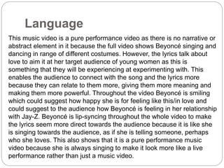 Language 
This music video is a pure performance video as there is no narrative or 
abstract element in it because the full video shows Beyoncé singing and 
dancing in range of different costumes. However, the lyrics talk about 
love to aim it at her target audience of young women as this is 
something that they will be experiencing at experimenting with. This 
enables the audience to connect with the song and the lyrics more 
because they can relate to them more, giving them more meaning and 
making them more powerful. Throughout the video Beyoncé is smiling 
which could suggest how happy she is for feeling like this/in love and 
could suggest to the audience how Beyoncé is feeling in her relationship 
with Jay-Z. Beyoncé is lip-syncing throughout the whole video to make 
the lyrics seem more direct towards the audience because it is like she 
is singing towards the audience, as if she is telling someone, perhaps 
who she loves. This also shows that it is a pure performance music 
video because she is always singing to make it look more like a live 
performance rather than just a music video. 
 