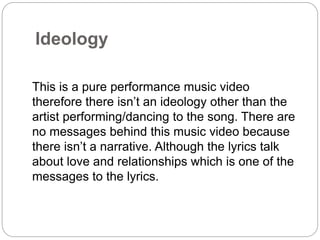Ideology 
This is a pure performance music video 
therefore there isn’t an ideology other than the 
artist performing/dancing to the song. There are 
no messages behind this music video because 
there isn’t a narrative. Although the lyrics talk 
about love and relationships which is one of the 
messages to the lyrics. 
 
