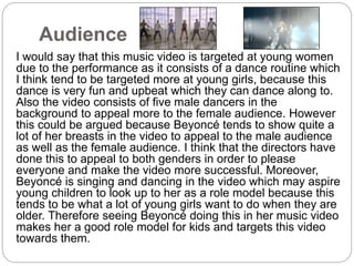 Audience 
I would say that this music video is targeted at young women 
due to the performance as it consists of a dance routine which 
I think tend to be targeted more at young girls, because this 
dance is very fun and upbeat which they can dance along to. 
Also the video consists of five male dancers in the 
background to appeal more to the female audience. However 
this could be argued because Beyoncé tends to show quite a 
lot of her breasts in the video to appeal to the male audience 
as well as the female audience. I think that the directors have 
done this to appeal to both genders in order to please 
everyone and make the video more successful. Moreover, 
Beyoncé is singing and dancing in the video which may aspire 
young children to look up to her as a role model because this 
tends to be what a lot of young girls want to do when they are 
older. Therefore seeing Beyoncé doing this in her music video 
makes her a good role model for kids and targets this video 
towards them. 
 
