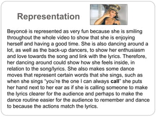 Representation 
Beyoncé is represented as very fun because she is smiling 
throughout the whole video to show that she is enjoying 
herself and having a good time. She is also dancing around a 
lot, as well as the back-up dancers, to show her enthusiasm 
and love towards the song and link with the lyrics. Therefore, 
her dancing around could show how she feels inside, in 
relation to the song/lyrics. She also makes some dance 
moves that represent certain words that she sings, such as 
when she sings “you’re the one I can always call” she puts 
her hand next to her ear as if she is calling someone to make 
the lyrics clearer for the audience and perhaps to make the 
dance routine easier for the audience to remember and dance 
to because the actions match the lyrics. 
