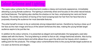 Colour Scheme and Lighting
The sepia colour scheme for this advertisement creates a classy and womanly appearance, immediately
attracting a young female audience. The lighting is extremely direct and focuses on the artist natural beauty
and facial features. The lighting also clarifies the shadow on her face, emphasising her neck and facial
features. The similar convention of having of her hand scraping back her hair from her face that she is
purposely showing the audience her most desirable features.
The artist herself is known to be an extremely strong independent woman, therefore by having a close up of
her face as the main image and focus of the advert reinforces this idea, making the young female target
audience aspire to be just like her.
In addition to the colour scheme, it is presented as elegant and sophisticated, the typography used also
relates well with the theme. The long lettering is similar to that an old, vintage fashioned adverts. Also but by
keeping the colour scheme black and white allows focus upon the artist and her beauty which creates a
selling point for the products. The vintage colour scheme/theme links to the young female target audience as
it is seen as feminine and elegant.
 