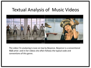 Textual Analysis of Music Videos




The video I’m analysing is Love on top by Beyonce. Beyonce is a conventional
R&B artist and in her videos she often follows the typical code and
conventions of this genre.
 