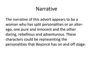 Narrative
The narrative of this advert appears to be a
woman who has split personalities or an alter-
ego, one pure and innocent and the other
daring, rebellious and adventurous. These
characters could be representing the
personalities that Beyoncé has on and off stage.
 