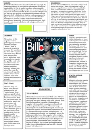 COLOUR                                                                           COVERLINES
Here Billboard conforms to the three colour palette but very simply. The         The main cover line “BEYONCE” in capitals is the centre of visual
dark blue is present in the main cover line, the lime green relates to the       interest so it clear that it relates to the main image. The text is
masthead fill of the„d‟ in the smallest cover lines, and wob is used by          presented as a gradient from white, left to dark blue, right. This
white text on the gradient background. The mise-en-scene of the central          allows it to match the colour pallet of the magazine and draw
image of the dress adds contrast to the dark background; making it stand         attention to it in comparison to the solid/defined colour of other
out more. The only exception to the colour palette rule is the masthead          text. The minor cover lines in relation to the main cover line are
                                                                                 used to entice the reader, firstly by using single nouns such as
logo which the „b‟ is filled with red, this is the regular appearance of the
                                                                                 “Singer. Actress.Businesswoman.Philanthropist.” in a smaller font
logo so this same exception resumes for every issue. Overall the blue
                                                                                 to positively sum up their main feature in the magazine. The word
theme gives the magazine a cool feel which also makes it transmit
                                                                                 „PLUS‟ on the cover also gives connotations to the reader that there
connotations of being trendy. This colour also shows superiority that is
                                                                                 is more „for your money‟ and extra content in the magazine. A plug
normally a male stereotyped colour so adds to the powerful „women‟s              is also used: „Paramore hits the road as headliner‟ to attract the
music# theme.                                                                    reader into the music group‟s latest activities and want to be a part
                                                                                 of it. Another cover line appears around a blue lined circle which
                                                                                 immediately strengthens the importance of the subject in
                                                                                 comparison to the other cover lines.




AUDIENCE                                                                                                          FONTS
                                                                                                                  Firstly, it is important to point
The audience for this                                                                                             out that significant cover stories
magazine would be                                                                                                 are displayed in capitals whereas
primarily young women as                                                                                          least significant articles are in
above the masthead                                                                                                lower case such as „Rising Star‟.
“women‟s music” is                                                                                                The thin and wide font used
prominent; attracting in                                                                                          consistently for the main cover
women as they can relate to                                                                                       lines gives the magazine a chic
                                                                                                                  and fashionable look. This font
the theme of the magazine.
                                                                                                                  also correlates with the target
The central image of music
                                                                                                                  audience of women as it is not
icon, Beyonce, would
                                                                                                                  too thick and therefore intrusive;
attract her fans and young
                                                                                                                  appealing to their primary
women who can relate to                                                                                           audience of women. The
her age. Men would be the                                                                                         emboldened fonts connotate to
secondary audience who                                                                                            the audience that the cover line
would be drawn to other                                                                                           or subject is significant against
topics or are regular                                                                                             the rest such as „Lady Gaga‟. This
readers of Billboard. The                                                                                         strategy also balances the fonts
colour blue would also                                                                                            and giving the page more variety.
subconsciously appeal to
men but is also a mutual
appealing colour when                                                                                             SPACING & OTHER
diverged with the picture of                                                                                      COMMENT
a female.
                                                                                                                  Billboard is an American magazine
                                                                                                                  as well as an internationally
MAIN IMAGE                                                                                                        recognised music chart which has a
                                                                                                                  variety of different music genres
The cover image is of                                                                                             within the charts. The magazine
female singer, Beyonce                                                                                            however focuses on mainstream
                                                              BY SIAN LYNES
which reinforces the                                                                                              music such as pop/dance which has
                                                                                                                  a mass audience in comparison to
„women‟s music‟ theme
                                       THE MASTHEAD                                                               other genres. Therefore artists or
again and appeals to their
                                                                                                                  other music relations regularly
primary focus audience for                                                                                        appear on the cover in relation to
                                       The masthead conforms to the rule of thirds as the Billboard
this issue of women. With                                                                                         their success or rising achievement
                                       logo and tag line take up the entire spacing. Billboard‟s logo is
the icon‟s hands on her hip                                                                                       in the Billboard 100 chart (the
                                       very simple with iconic coloured circles in the lettering. As the
with a strong posture this                                                                                        overall chart sales). The magazine
                                       logo fills the masthead from left to right it enables the
conveys power and                                                                                                 is published on a weekly basis in
                                       magazine to be immediately recognisable on the shelf and                   the same timing as the regular
independence of the
                                       stand out against other magazines. The central image                       chart updates. Billboard circulates
person. This therefore takes
                                       obscures part of the masthead which suggests it is already a               19,000 a week, but has been in
a lot of the middle space in
                                       recognisable magazine and connotates to the audience that it               decline and prolongs recognition
the rule of thirds. Text is                                                                                       mainly from its web and chart
                                       is a reputable magazine if they have not read it before. The
avoided on the top of the                                                                                         based industries. The spacing is
                                       line „women‟s music‟ above the logo immediately informs the
image (except for                                                                                                 neutral as a lot of text is used as the
                                       audience about the theme of the magazine before buying it.
BEYONCE) which shows                                                                                              bottom left and right of the cover
                                       Unlike „RollingStone‟ magazine the banner does not fit within
that the cover artist is                                                                                          with spacing between the top left
                                       the masthead but at the bottom right corner. This gives the                and right text. This spacing in the
important and no
                                       central image and coverlines more space to display. The                    central rule of thirds balance the
compromise is taken to
                                       kerning of the logo is also very close but does touch which                cover so it is not over cluttered and
show the full image of the
                                       makes it more distinguishable to read and adds a simple &                  the customer is not bombarded
important artist.                                                                                                 with the magazine‟s offers.
                                       modern look to the cover.
 