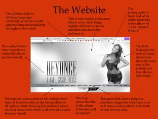 The Website The different link for different languages ultimately gives the overall idea her fame and popularity throughout the world The photography is black and white which interlinks to her album of ‘I AM.. SASHA FIERCE’ The body language and mise en scene shows how she is the main star of the website and how she is a solo singer The capital letters show importance within the album and her herself The links to various areas of the website show signs of intertextuality as she has products in all regions whilst showing her audience where she in at what times which is all centred around Beyonce herself This press link allows people to purchase magazines which she is on as it states what publicity and media events she has done This logo allows the title of the album to become well recognised This is very similar to the main album cover itself, being slightly different it catches attention and draws the audience in 