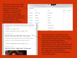 This keeps her fans well posted of the news around the world, it is almost like a personal diary where Beyonce is speaking to her fans and allowing them to understand what it is like to live as a music artist. As well, with references to the VMA Awards, the audience can then look up videos of her receiving the awards and buy magazines with the pictures spreading the word around making her even more popular. This screen shot shows where it has been written down the events which she had attended, reviews are also available for people who observed or were at these events allowing the public and not just Beyonce’s assistants to also get involved with promoting her as an artist. 