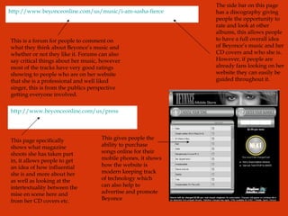 http://www.beyonceonline.com/us/music/i-am-sasha-fierce http://www.beyonceonline.com/us/press This is a forum for people to comment on what they think about Beyonce’s music and whether or not they like it. Forums can also say critical things about her music, however most of the tracks have very good ratings showing to people who are on her website that she is a professional and well liked singer, this is from the publics perspective getting everyone involved. The side bar on this page has a discography giving people the opportunity to rate and look at other albums, this allows people to have a full overall idea of Beyonce’s music and her CD covers and who she is. However, if people are already fans looking on her website they can easily be guided throughout it. This page specifically shows what magazine shoots she has taken part in, it allows people to get an idea of how influential she is and more about her as well as looking at the intertextuality between the mise en scene here and from her CD covers etc. This gives people the ability to purchase songs online for their mobile phones, it shows how the website is modern keeping track of technology which can also help to advertise and promote Beyonce 