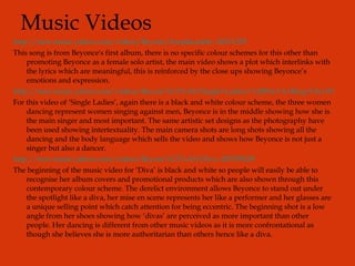 Music Videos http://new.music.yahoo.com/videos/Beyonc/Irreplaceable--36511355 This song is from Beyonce's first album, there is no specific colour schemes for this other than promoting Beyonce as a female solo artist, the main video shows a plot which interlinks with the lyrics which are meaningful, this is reinforced by the close ups showing Beyonce’s emotions and expression. http://new.music.yahoo.com/videos/Beyonc%C3%A9/Single+Ladies+%28Put+A+Ring+On+It%29--201620741 For this video of ‘Single Ladies’, again there is a black and white colour scheme, the three women dancing represent women singing against men, Beyonce is in the middle showing how she is the main singer and most important. The same artistic set designs as the photography have been used showing intertextuality. The main camera shots are long shots showing all the dancing and the body language which sells the video and shows how Beyonce is not just a singer but also a dancer. http://new.music.yahoo.com/videos/Beyonc%C3%A9/Diva--205789229 The beginning of the music video for ‘Diva’ is black and white so people will easily be able to recognise her album covers and promotional products which are also shown through this contemporary colour scheme. The derelict environment allows Beyonce to stand out under the spotlight like a diva, her mise en scene represents her like a performer and her glasses are a unique selling point which catch attention for being eccentric. The beginning shot is a low angle from her shoes showing how ‘divas’ are perceived as more important than other people. Her dancing is different from other music videos as it is more confrontational as though she believes she is more authoritarian than others hence like a diva. 