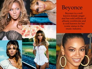 Beyonce Beyonce is a well known female singer and has sold millions of albums worldwide and is well known for her iconic status in the music industry. 