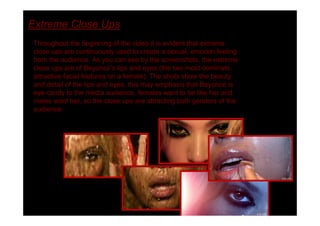 Extreme Close Ups
Throughout the beginning of the video it is evident that extreme
close ups are continuously used to create a sexual, emotion feeling
from the audience. As you can see by the screenshots, the extreme
close ups are of Beyoncé s lips and eyes (the two most dominate,
attractive facial features on a female). The shots show the beauty
and detail of the lips and eyes, this may emphasis that Beyoncé is
eye candy to the media audience, females want to be like her and
males want her, so the close ups are attracting both genders of the
audience.
 