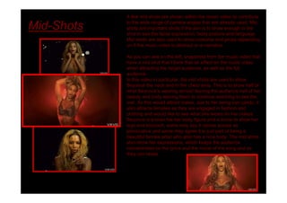 A few mid shots are shown within the music video to contribute

Mid-Shots   to the wide range of camera angles that are already used. Mid
            shots are important shots if the aim is to show enough in the
            shot to see the facial expression, body posture and language.
            Mid shots are also used to show costume and props depending
            on if the music video is abstract or a narrative.

            As you can see on the left, snapshots from the music video that
            have a mid shot that I think that an effect on the music video
            when attracting the target audience, as well as the full
            audience.
            In this video in particular, the mid shots are used to show
            Beyoncé the neck and to the chest area. This is to show half of
            what Beyoncé s wearing almost leaving the audience half of her
            beauty and body leaving them to continue watching to see the
            rest. As this would attract males, due to her being eye candy, it
            also attracts females as they are engaged in fashion and
            clothing and would like to see what she wears tin her videos.
            Beyoncé is known foe her body figure and is know to show her
            legs and stomach, some may say it comes across as
            provocative and some may agree it is just part of being a
            beautiful female artist who also has a nice body. The mid shots
            also show her expressions, which keeps the audience
            concentrated on the lyrics and the moral of the song and so
            they can relate.
 