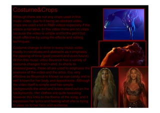 Costume&Crops
Although there are not any crops used in this
music video, due to it being an abstract video,
crops are used a lot in R&B videos especially if the
videos a narrative. In this video there are no crops
because the video is simple and to the point but
much effective by using the effects and editing
techniques.
Costume change is done in every music video
mostly in narratives and abstracts as it emphasis
the passing of time (past present and even future).
Within this music video Beyoncé has a variety of
costume changes from t-shirt, to shorts to
dresses/gowns, these all are used to emphasis the
sexiness of the video and the artist. It is very
effective as Beyoncé is known as eye candy and is
well known for her body and appearance. Although
the video itself is simple and has simple
backgrounds the artist and actors stand out on the
backgrounds. Her clothes are quite revealing
however this links to the theme of the song, and it
expresses her lyrics and feeling what she is trying
to pass on to her fans and audience.
 