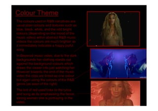 Colour Theme
The colours used in R&B narratives are
usual plain colours and textures such as
blue, black, white, and the odd bright
colours (depending on the mood of the
music video) within abstract R&B music
videos the colours are much brighter as
it immediately indicates a happy joyful
song.
In Beyoncé music video, due to the dark
backgrounds her clothing stands out
against the background colours which
draws the viewer into just watching her.
However towards the end of the music
video the clips are tinted as one colour
but again using the colours of the R&B
genre (as seen of the right)
The tint of red used links to the lyrics
and song as its emphasising the fierce,
strong woman she is portraying in the
video.
 