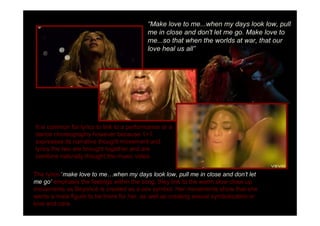 Make love to me...when my days look low, pull
                                           me in close and don't let me go. Make love to
                                           me...so that when the worlds at war, that our
                                           love heal us all




It is common for lyrics to link to a performance or a
dance choreography however because 1+1
expresses its narrative thought movement and
lyrics the two are brought together and are
combine naturally thought the music video.

The lyrics make love to me when my days look low, pull me in close and don t let
me go emphasis the feelings within the song, they link to the warm slow close up
movements as Beyoncé is created as a sex symbol. Her movements show that she
wants a male figure to be there for her, as well as creating sexual symbolization or
love and care.
 