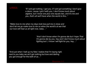 LYRICS:
                     If I aint got nothing, I got you, If I aint got something I don't give
                    a damn, cause I got it with you, I don't know much about
                    algebra, but I know one plus one equals two, and it's me and
                    you, that's all we'll have when the world is thru..


 Make love to me when my days look low pull me in close and
don't let me go make love to me so when the world's at war that
our love will heal us all right now, baby


                                  And I don't know when I'm gonna die but I hope That
                                 I'm gonna die by you, hey and I don't know much about
                                 fighting but I, I know I will fight for you, hey




 And just when I ball up my fists I realize that I'm laying right
next to you baby we ain't got nothing but love and darling
you got enough for the both of us

                                                      Beyonce-1+1
 