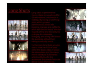 Long Shots   Long shots in performance
             music videos are usual used for
             2 main reasons, one reason is
             clothing. By having a lot of long
             shots within a dance
             performance it shows the
             costume changes and outfits the
             artist and dancers are in ,and the
             majority of the time the costume
             changes are noticeably
             changing, and a long shot shows
             the audience without them
             having to actually notice.
             Furthermore long shots are also
             use to show the routine used
             within the music video, it shows
             the atmosphere and the dance
             moves clearly to its audience,
             which is effective for the
             audience if they was to learn the
             dance routine themselves.
 
