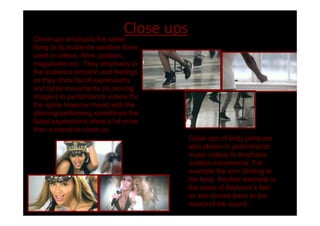Close ups emphasis the same
                           Close ups
thing to its audience weather there
used in videos, films, posters,
magazines ect.. They emphasis to
the audience emotion and feelings,
as they show facial expressions
and facial movements (in moving
images) In performance videos it s
the same however mixed with the
dancing/performing sometimes the
facial expressions show a lot more
then a narrative close up.
                                       Close ups of body parts are
                                       also shown in performance
                                       music videos to emphasis
                                       sudden movements. For
                                       example the arm clicking to
                                       the beat. Another example is
                                       the close of Beyoncé s feet
                                       as she moves them to the
                                       sound of the sound.
 