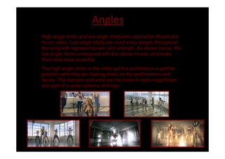 Angles
High angle shots and low angle shots are used within Beyoncé s
music video. Low angle shots are used a key stages throughout
the song with represent power and strength. As shown below, the
low angle shots correspond with the dance moves, and make
them look more powerful.
The high angle shots in the video put the audience in a godlike
position were they are looking down on the performance and
dance. The dancers and artist can be made to look insignificant
and part of a wider scheme of things.
 