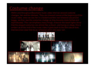 Costume change
Within and throughout Beyoncé's music video she has several costume
changes, her and her dancers. They are dressed casual at the beginning of the
music video, were we see her in a leotard and the men dressed casual and
baggy, we then see the costumes change as they become more formal and
sophisticated. This can emphasis many things, however the beam lights show
that the elegant costumes are almost like a dream, and being on stage, this is
evident as at the end of the music video it goes back to the first casual look,
that becomes clear that its an rehearsal when she says cut .
 