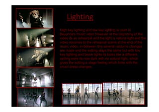 Lighting
High key lighting and low key lighting is used in
Beyoncé's music video however at the beginning of the
video its an rehearsal and the light is natural light and the
video resumes to the rehearsal scene at the end of the
music video, in-between this several costume changes
are made and the setting stays the same but with low
key lighting and beam lights its looks like a different
setting were its now dark with no natural light, which
gives the setting a stage feeling which links with the
smart dress changes.
 