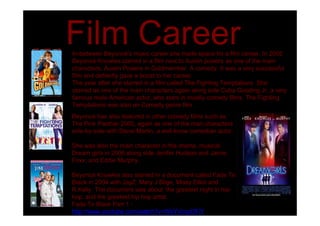Film Career
In-between Beyoncé's music career she made space for a film career. In 2002
Beyoncé Knowles starred in a film next to Austin powers as one of the main
characters; Austin Powers in Goldmember. A comedy. It was a very successful
film and defiantly gave a boost to her career.
The year after she starred in a film called The Fighting Temptations. She
starred as one of the main characters again along side Cuba Gooding Jr, a very
famous male American actor, who stars in mostly comedy films. The Fighting
Temptations was also an Comedy genre film.
Beyoncé has also featured in other comedy films such as
The Pink Panther 2005, again as one of the man characters
side-by-side with Steve Martin, a well-know comedian actor.

She was also the main character in the drama, musical,
Dream girls in 2006 along side Jenifer Hudson and Jamie
Foxx, and Eddie Murphy.

Beyoncé Knowles also starred in a document called Fade To
Black in 2004 with JayZ, Mary J Blige, Missy Elliot and
R.Kelly. The document was about the greatest night in hip-
hop, and the greatest hip hop artist.
Fade To Black Part 1 -
http://www.youtube.com/watch?v=WkYVcxyOFiY
 