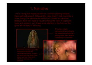 1. Narrative
1+1 is a song that expresses her/ or a women's feeling towards
there partner/husband. Although the video doesn t look much like a
story, though the movements and lyrics it creates an narrative.
Because there isn't really a visual narrative the video is kept quiet
basic and abstract, so it draws more attention to the lyrics as the
lyrics tell the story of the song.
                                               The plain simple
                                               background with attracts
                                               the viewers to what she's
                                               saying more then what's
                                               happening in the video




  Movement used throughout the
  video which adds to the
  narrative/story telling. It revels
  and emphasis the lyrics of the
  songs and how these lyrics
  effect her feelings and
  emotions.
 