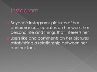 Beyoncé instagrams pictures of her
performances, updates on her work, her
personal life and things that interests her
 Users like and comments on her pictures
establishing a relationship between her
and her fans


 