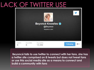 Beyoncé fails to use twitter to connect with her fans, she has
a twitter site comprised on 8 tweets but does not tweet fans
or use this social media site as a means to connect and
build a community with fans

 