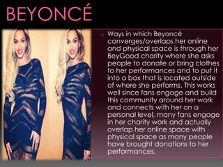 o Ways in which Beyoncé

converges/overlaps her online
and physical space is through her
BeyGood charity where she asks
people to donate or bring clothes
to her performances and to put it
into a box that is located outside
of where she performs. This works
well since fans engage and build
this community around her work
and connects with her on a
personal level, many fans engage
in her charity work and actually
overlap her online space with
physical space as many people
have brought donations to her
performances.

 