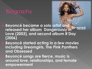 Beyoncé became a solo artist and
released her album Dangerously in
Love (2003), and second album B’Day
(2006)
 Beyoncé started acting in a few movies
including Dreamgirls, The Pink Panthers
and Obsessed
 Beyoncé songs are fierce, music is
around love, relationships, and female
empowerment


 