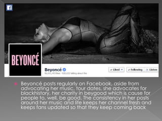 

Beyoncé posts regularly on Facebook, aside from
advocating her music, tour dates, she advocates for
blackhistory, her charity in beygood which is cause for
people to, well, be good. The consistency in her posts
around her music and life keeps her channel fresh and
keeps fans updated so that they keep coming back

 