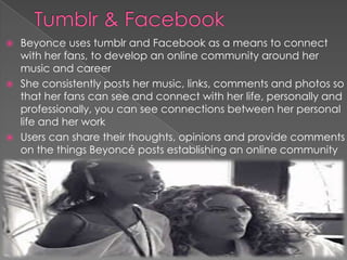 Beyonce uses tumblr and Facebook as a means to connect
with her fans, to develop an online community around her
music and career
 She consistently posts her music, links, comments and photos so
that her fans can see and connect with her life, personally and
professionally, you can see connections between her personal
life and her work
 Users can share their thoughts, opinions and provide comments
on the things Beyoncé posts establishing an online community


 