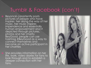 

Beyoncé consistently posts
pictures of people who have
inspires her along the way of her
music, her music inspires
impendence and essentially
human empowerment and it
depicted through pictures,
photos and her charity
BeyGood, people can use
hashtag #BeyGood as a way to
connect themselves and
become an active participant in
her charities



She provides information on her
life, work, video diaries for fans to
look through and to establish a
deeper connection with her
fans.

 