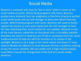 Social Media
Beyonce is someone who lives by ‘less is more’ when it comes to her
social media accounts. Whilst being pregnant with twins, Beyonce
posted every moment from her pregnancy in the form of picture-perfect
social media posts and yet still manages to keep ever detail intensely
private. Before being pregnant with twins, Beyonce still used to hardly
caption her photos or even post tweets but she still manages to have
her fans refreshing their social medias for any updates. Beyonce is one
of the most famous celebrities on the planet who is incredibly wealthy
therefore she doesn't’t need any sort of aid or assistance from her social
media accounts to help her with her business or to remain in the
spotlight. Beyonce is at a stage in her career where she doesn't’t even
need to Market her albums no more because she has a audience waiting
to buy her music instantly. She has made such a huge musical output,
most likely it would not change even if she had zero social-media
presence.
 