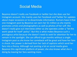Beyonce doesn’t really use Facebook or twitter but she does use her
Instagram account. She mainly uses her Facebook and Twitter for updates
about major occasions or to disseminate information. Rumors have it that
one Instagram post by Beyonce can earn her $1 million as she mainly
promotes artists and photographers as well as photos of her self. She
doesn’t really give out interviews either as she operates under a “let the
work speak for itself’ policy”. But this is what makes Beyonce such a
prestigious artist because she doesn’t need to seek for attention for her to
remain in the spotlight. She can afford to go months without a single
Instagram post as she know her comeback will be great and have her fans
in shock. Her power is derived from her lack of captions which send her
fans into a frenzy. Although not posting a lot on social media gives
Beyonce this significant platform of power, she also knows what she is
doing by leaving her fans wanting more.
Social Media
 