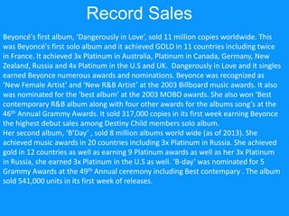 Record Sales
Beyoncé's first album, ‘Dangerously in Love’, sold 11 million copies worldwide. This
was Beyoncé's first solo album and it achieved GOLD in 11 countries including twice
in France. It achieved 3x Platinum in Australia, Platinum in Canada, Germany, New
Zealand, Russia and 4x Platinum in the U.S and UK. Dangerously in Love and it singles
earned Beyonce numerous awards and nominations. Beyonce was recognized as
‘New Female Artist’ and ‘New R&B Artist’ at the 2003 Billboard music awards. It also
was nominated for the ‘best album’ at the 2003 MOBO awards. She also won ‘Best
contemporary R&B album along with four other awards for the albums song’s at the
46th Annual Grammy Awards. It sold 317,000 copies in its first week earning Beyonce
the highest debut sales among Destiny Child members solo album.
Her second album, ‘B’Day’ , sold 8 million albums world wide (as of 2013). She
achieved music awards in 20 countries including 3x Platinum in Russia. She achieved
gold in 12 countries as well as earning 9 Platinum awards as well as her 3x Platinum
in Russia, she earned 3x Platinum in the U.S as well. ‘B-day’ was nominated for 5
Grammy Awards at the 49th Annual ceremony including Best contempary . The album
sold 541,000 units in its first week of releases.
 