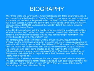 BIOGRAPHY
After three years, she surprised her fans by releasing a self-titled album ‘Beyonce’. It
was released exclusively online on iTunes. Despite no prior single, announcement, and
promotion, not to mention Targets refusal to put the CD on their shelves, the album
was a huge success. It went on to become the fastest-selling album in iTunes history
with an estimated 828,000 sold around the world in its first three days, including
617,000 in the United States.
In late 2014, rumors began swirling that Beyonce was readying a collaborative album
with her husband Jay-Z. While the rumors remained unconfirmed, she hinted at her
next solo album when she dropped in early 2016 her new single "Formation" and
revealed plan to go on the "Formation" tour.
Her next long play, titled “Lemonade”, finally arrived in April 2016. Similar to its
predecessor, the project was released as a surprise and features accompanying music
videos for all its cuts. It opened at No.1 on Billboard 200 with more than 630,000 units
sold. The record also caused quite a stir due to some references to Jay-Z’s infidelity.
She seemingly talks about being cheated on by her hubby on the track “sorry”.
Following the song’s release, reports emerged that Jay-Z’s mistress could either be
designer Rachael Roy or British singer Rita Ora. Both, however, have denied being
“Becky with the good hair”.
In February 2017, Beyonce announces that she is pregnant with twins on Instagram.
This set an Instagram record for the most liked picture ever. Beyonce gave birth to her
non-identical twins at 05:13m on June 13th 2017. They were named Rumi and Sir
Carter along with their older sister Blu Ivy.
 