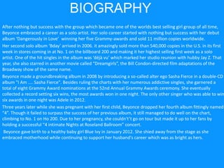 BIOGRAPHY
After nothing but success with the group which became one of the worlds best selling girl group of all time,
Beyonce embraced a career as a solo artist. Her solo career started with nothing but success with her debut
album ‘Dangerously in Love’ winning her five Grammy-awards and sold 11 million copies worldwide.
Her second solo album ‘Bday’ arrived in 2006. it amazingly sold more than 540,000 copies in the U.S. in its first
week in stores coming in at No. 1 on the billboard 200 and making it her highest selling first week as a solo
artist. One of the hit singles in the album was ‘déjà vu’ which marked her studio reunion with hubby Jay Z. That
year, she also starred in another movie called “Dreamgirls”, the Bill Condon-directed film adaptations of the
Broadway show of the same name.
Beyonce made a groundbreaking album in 2008 by introducing a so-called alter ego Sasha Fierce in a double-CD
album "I Am .... Sasha Fierce". Besides ruling the charts with her numerous addictive singles, she garnered a
total of eight Grammy Award nominations at the 52nd Annual Grammy Awards ceremony. She eventually
collected a record setting six wins, the most awards won in one night. The only other singer who was able to win
six awards in one night was Adele in 2012.
Three years later while she was pregnant with her first child, Beyonce dropped her fourth album fittingly named
“4”. Though it failed to surpass the success of her previous album, it still managed to do well on the chart,
climbing to No. 1 on Ho 200. Due to her pregnancy, she couldn't’t go on tour but made it up to her fans by
holding a successful “4 intimate Nights at Roseland Ballroom” concert.
Beyonce gave birth to a healthy baby girl Blue Ivy in January 2012. She shied away from the stage as she
embraced motherhood while continuing to support her husband's career which was as bright as hers.
 
