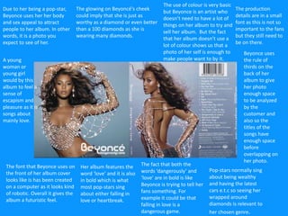 Due to her being a pop-star,
Beyonce uses her her body
and sex appeal to attract
people to her album. In other
words, it is a photo you
expect to see of her.
Pop-stars normally sing
about being wealthy
and having the latest
cars e.t.c so seeing her
wrapped around
diamonds is relevant to
her chosen genre.
The production
details are in a small
font as this is not so
important to the fans
but they still need to
be on there.
The font that Beyonce uses on
the front of her album cover
looks like is has been created
on a computer as it looks kind
of robotic. Overall it gives the
album a futuristic feel.
Her album features the
word ‘love’ and it is also
in bold which is what
most pop-stars sing
about either falling in
love or heartbreak.
The fact that both the
words ‘dangerously’ and
‘love’ are in bold is like
Beyonce is trying to tell her
fans something. For
example it could be that
falling in love is a
dangerous game.
The glowing on Beyoncé's cheek
could imply that she is just as
worthy as a diamond or even better
than a 100 diamonds as she is
wearing many diamonds.
The use of colour is very basic
but Beyonce is an artist who
doesn’t need to have a lot of
things on her album to try and
sell her album. But the fact
that her album doesn’t use a
lot of colour shows us that a
photo of her self is enough to
make people want to by it.
Beyonce uses
the rule of
thirds on the
back of her
album to give
her photo
enough space
to be analyzed
by the
customer and
also so the
titles of the
songs have
enough space
before
overlapping on
her photo.
A young
woman or
young girl
would by this
album to feel a
sense of
escapism and
pleasure as it is
songs about
mainly love.
 