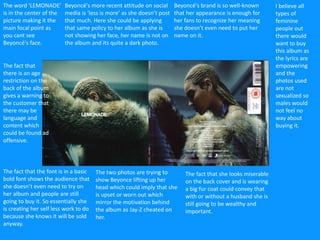 Beyoncé's brand is so well-known
that her appearance is enough for
her fans to recognize her meaning
she doesn’t even need to put her
name on it.
The word ‘LEMONADE’
is in the center of the
picture making it the
main focal point as
you cant see
Beyoncé's face.
Beyoncé's more recent attitude on social
media is ‘less is more’ as she doesn’t post
that much. Here she could be applying
that same policy to her album as she is
not showing her face, her name is not on
the album and its quite a dark photo.
The fact that the font is in a basic
bold font shows the audience that
she doesn’t even need to try on
her album and people are still
going to buy it. So essentially she
is creating her self less work to do
because she knows it will be sold
anyway.
The two photos are trying to
show Beyonce lifting up her
head which could imply that she
is upset or worn out which
mirror the motivation behind
the album as Jay-Z cheated on
her.
The fact that she looks miserable
on the back cover and is wearing
a big fur coat could convey that
with or without a husband she is
still going to be wealthy and
important.
I believe all
types of
feminine
people out
there would
want to buy
this album as
the lyrics are
empowering
and the
photos used
are not
sexualized so
males would
not feel no
way about
buying it.
The fact that
there is an age
restriction on the
back of the album
gives a warning to
the customer that
there may be
language and
content which
could be found ad
offensive.
 