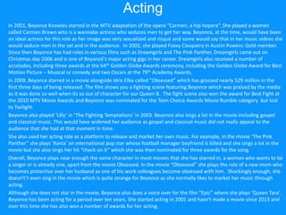 Acting
In 2001, Beyonce Knowles starred in the MTV adaptation of the opera “Carmen, a hip hopera”. She played a women
called Carmen Brown who is a wannabe actress who seduces men to get her way. Beyonce, at the time, would have been
an ideal actress for this role as her image was very sexualized and risqué and some would say that in her music videos she
would seduce men in the set and in the audience. In 2002, she played Foxxy Cleopatra in Austin Powers: Gold member.
Since then Beyonce has had roles in various films such as Dreamgirls and The Pink Panther. Dreamgirls came out on
Christmas day 2006 and is one of Beyoncé's major acting gigs in her career. Dreamgirls also received a number of
accolades, including three awards at the 64th Golden Globe Awards ceremony, including the Golden Globe Award for Best
Motion Picture – Musical or comedy and two Oscars at the 79th Academy Awards.
In 2009, Beyonce starred in a movie alongside Idris Elba called “Obsessed” which has grossed nearly $29 million in the
first three days of being released. The film shows you a fighting scene featuring Beyonce which was praised by the media
as it was done so well when its so out of character for our Queen B. The fight scene also won the award for Best Fight at
the 2010 MTV Movie Awards and Beyonce was nominated for the Teen Choice Awards Movie Rumble category but lost
to Twilight.
Beyonce also played ‘Lilly’ in ‘The Fighting Temptations’ in 2003. Beyonce also sings a lot in the movie including gospel
and classical music. This would have widened her audience as gospel and classical music did not really appeal to the
audience that she had at that moment in time.
She also used her acting role as a platform to release and market her own music. For example, in the movie ‘The Pink
Panther” she plays ‘Xania’ an international pop star whose football manager boyfriend is killed and she sings a lot in the
movie but she also sings her hit “check on it” which she was then nominated for three awards for the song.
Overall, Beyonce plays near enough the same character in most movies that she has starred in, a woman who wants to be
a singer or is already one, apart from the movie Obsessed. In the movie “Obsessed” she plays the role of a new mom who
becomes protective over her husband as one of his work colleagues become obsessed with him. Shockingly enough, she
doesn't’t even sing in the movie which is quite strange for Beyonce as she normally likes to market her music through
acting.
Although she does not star in the movie, Beyonce also does a voice over for the film “Epic” where she plays ‘Queen Tara’.
Beyonce has been acting for a period over ten years. She started acting in 2001 and hasn't made a movie since 2013 and
over this time she has also won a number of awards for her acting.
 
