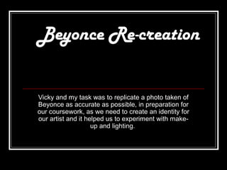Beyonce Re-creation


Vicky and my task was to replicate a photo taken of
Beyonce as accurate as possible, in preparation for
our coursework, as we need to create an identity for
our artist and it helped us to experiment with make-
                    up and lighting.
 