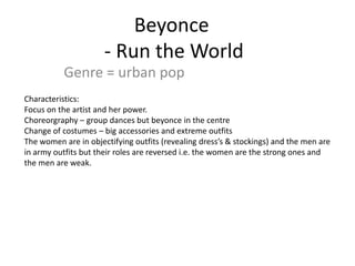 Beyonce
                      - Run the World
           Genre = urban pop
Characteristics:
Focus on the artist and her power.
Choreorgraphy – group dances but beyonce in the centre
Change of costumes – big accessories and extreme outfits
The women are in objectifying outfits (revealing dress’s & stockings) and the men are
in army outfits but their roles are reversed i.e. the women are the strong ones and
the men are weak.
 