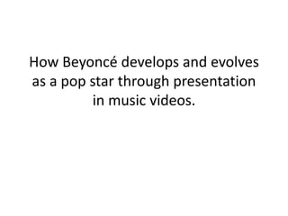 How Beyoncé develops and evolves
as a pop star through presentation
in music videos.
 